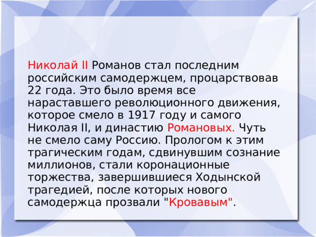 Николай II Романов стал последним российским самодержцем, процарствовав 22 года. Это было время все нараставшего революционного движения, которое смело в 1917 году и самого Николая II, и династию Романовых. Чуть не смело саму Россию. Прологом к этим трагическим годам, сдвинувшим сознание миллионов, стали коронационные торжества, завершившиеся Ходынской трагедией, после которых нового самодержца прозвали 