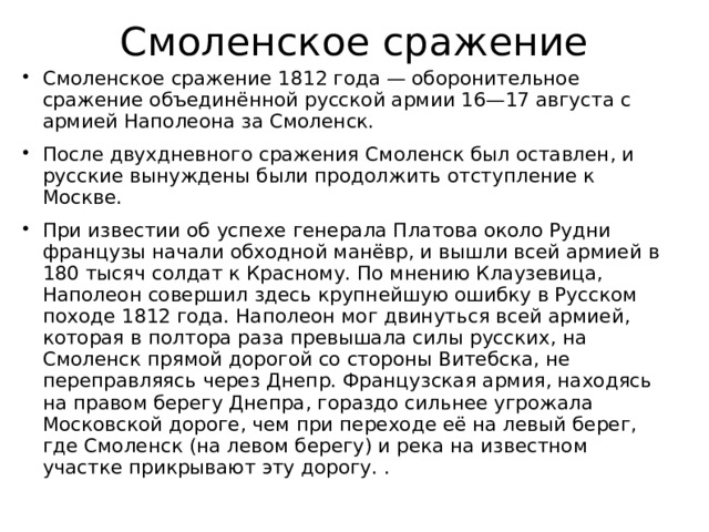 Смоленское сражение Смоленское сражение 1812 года — оборонительное сражение объединённой русской армии 16—17 августа с армией Наполеона за Смоленск. После двухдневного сражения Смоленск был оставлен, и русские вынуждены были продолжить отступление к Москве. При известии об успехе генерала Платова около Рудни французы начали обходной манёвр, и вышли всей армией в 180 тысяч солдат к Красному. По мнению Клаузевица, Наполеон совершил здесь крупнейшую ошибку в Русском походе 1812 года. Наполеон мог двинуться всей армией, которая в полтора раза превышала силы русских, на Смоленск прямой дорогой со стороны Витебска, не переправляясь через Днепр. Французская армия, находясь на правом берегу Днепра, гораздо сильнее угрожала Московской дороге, чем при переходе её на левый берег, где Смоленск (на левом берегу) и река на известном участке прикрывают эту дорогу. .  