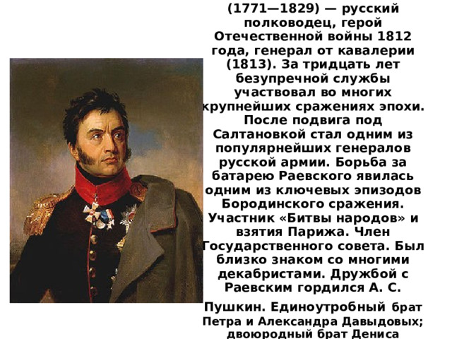 Никола́й Никола́евич Рае́вский (1771—1829) — русский полководец, герой Отечественной войны 1812 года, генерал от кавалерии (1813). За тридцать лет безупречной службы участвовал во многих крупнейших сражениях эпохи. После подвига под Салтановкой стал одним из популярнейших генералов русской армии. Борьба за батарею Раевского явилась одним из ключевых эпизодов Бородинского сражения. Участник «Битвы народов» и взятия Парижа. Член Государственного совета. Был близко знаком со многими декабристами. Дружбой с Раевским гордился А. С. Пушкин. Единоутробный  брат Петра и Александра Давыдовых; двоюродный брат Дениса Давыдо ва.  