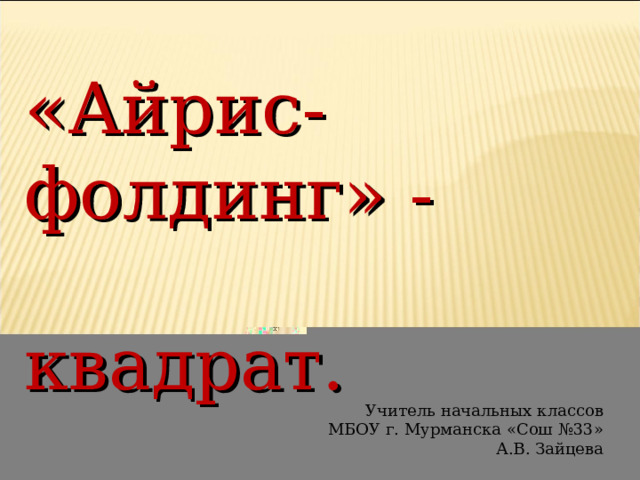 «Айрис-фолдинг» -  квадрат. Учитель начальных классов МБОУ г. Мурманска «Сош №33» А.В. Зайцева 