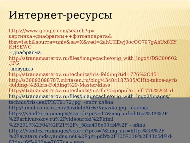 Интернет-ресурсы https://www.google.com/search?q= картинка+диафрагмы++фотоаппарата& tbm=isch&source=univ&sa=X&ved=2ahUKEwj0ocOO797gAhUx8KYKHSEWC - диафрагма http://stranamasterov.ru/files/imagecache/orig_with_logo/i/DSC00602.JPG -девушка http://stranamasterov.ru/technics/iris-folding?tid=776%2C451 http://s30893898787.mirtesen.ru/blog/43484187305/CHto-takoe-ayris-folding-%28Iris-Folding%29-Master-klass http://stranamasterov.ru/technics/iris-fir?c=popular_inf_776%2C451 http://stranamasterov.ru/files/imagecache/orig_with_logo2/images/technic/iris-leaf/PICT9172.jpg -лист клёна http://umelica.ucoz.ru/vRazdeli/Airis/Xmas4a.jpg -ёлочка https://yandex.ru/images/search?pos=17&img_url=https%3A%2F%2Farhivurokov.ru%2Fvideouroki%2Fhtml%2F2017%2F04%2F21%2Fv_58fa408e00cf4%2F – яйца https://yandex.ru/images/search?pos=7&img_url=https%3A%2F%2Favatars.mds.yandex.net%2Fget-pdb%2F1357339%2F43c5df4d-83da-46f5-902e-e7077ca – шар 