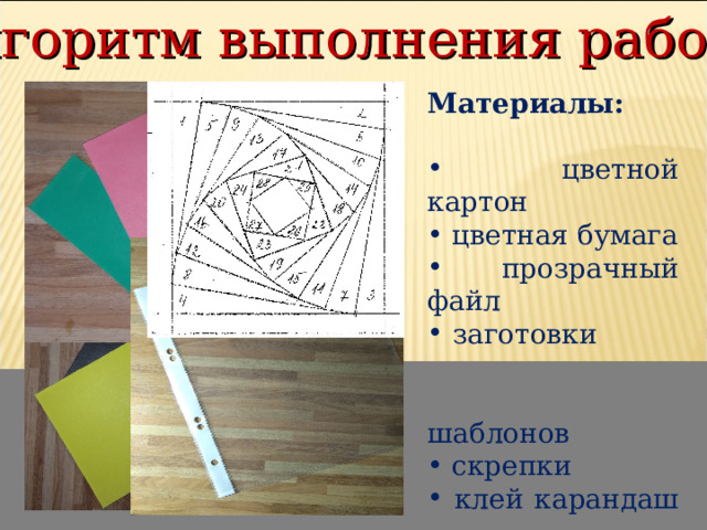 Алгоритм выполнения работы Материалы:   цветной картон  цветная бумага  прозрачный файл  заготовки  шаблонов  скрепки  клей карандаш  простой карандаш  ножницы 