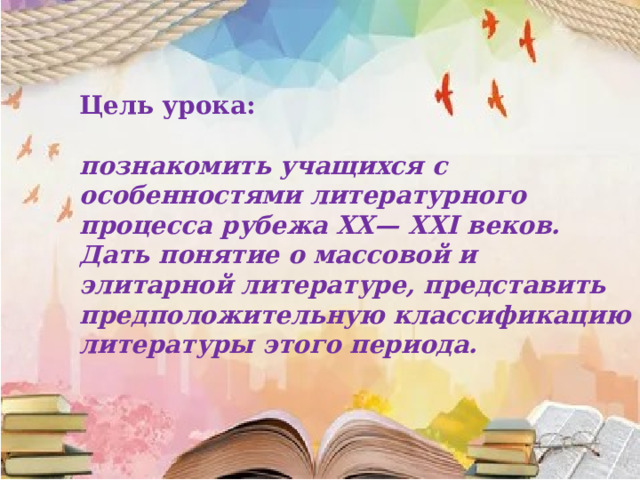Цель урока:  познакомить учащихся с особенностями литературного процесса рубежа XX— XXI веков. Дать понятие о массовой и элитарной литературе, представить предположительную классификацию литературы этого периода. 