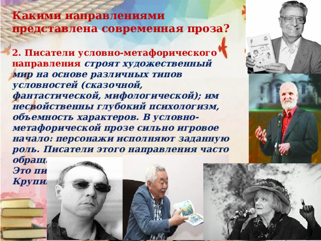 Какими направлениями представлена современная проза?  2. Писатели условно-метафорического направления строят художественный мир на основе различных типов условностей (сказочной, фантастической, мифологической); им несвойственны глубокий психологизм, объемность характеров. В условно-метафорической прозе сильно игровое начало: персонажи исполняют заданную роль. Писатели этого направления часто обращаются к жанрам притчи, легенды. Это писатели Ф. Искандер, А. Ким, В. Крупин, Л. Петрушевская, В. Пелевин.  