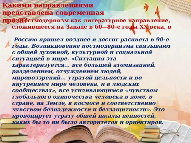 Какими направлениями представлена современная проза?  4. Постмодернизм как литературное направление, сложившееся на Западе в 60—80-е годы XX века, в   Россию пришел позднее и достиг расцвета в 90-е годы. Возникновение постмодернизма связывают с общей духовной, культурной и социальной ситуацией в мире. «Ситуация эта характеризуется... все большей атомизацией, разделением, отчуждением людей, мировоззрений... утратой цельности и во внутреннем мире человека, и в людских сообществах», все усиливающимся «чувством глобального одиночества человека в доме, в стране, на Земле, в космосе и соответственно чувством безнадежности и беззащитности». Это провоцирует утрату общей шкалы ценностей, каких бы то ни было авторитетов и ориентиров. 