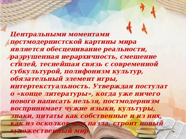 Центральными моментами постмодернистской картины мира является обесценивание реальности, разрушенная иерархичность, смешение стилей, теснейшая связь с современной субкультурой, полифонизм культур, обязательный элемент игры, интертекстуальность. Утверждая постулат о «конце литературы», когда уже ничего нового написать нельзя, постмодернизм воспринимает чужие языки, культуры, знаки, цитаты как собственные и из них, как из осколков или пазла, строит новый художественный мир. 