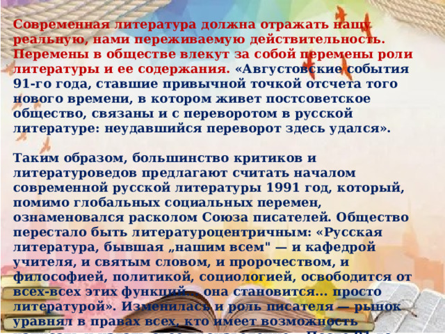 Современная литература должна отражать нашу реальную, нами переживаемую действительность. Перемены в обществе влекут за собой перемены роли литературы и ее содержания. «Августовские события 91-го года, ставшие привычной точкой отсчета того нового времени, в котором живет постсоветское общество, связаны и с переворотом в русской литературе: неудавшийся переворот здесь удался».  Таким образом, большинство критиков и литературоведов предлагают считать началом современной русской литературы 1991 год, который, помимо глобальных социальных перемен, ознаменовался расколом Союза писателей. Общество перестало быть литературоцентричным: «Русская литература, бывшая „нашим всем