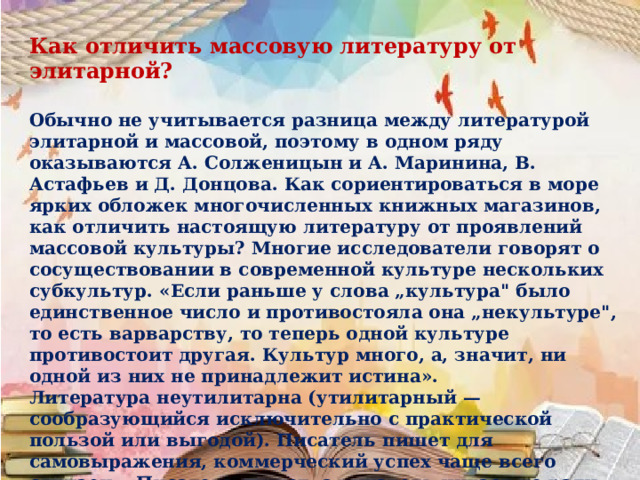 Как отличить массовую литературу от элитарной?  Обычно не учитывается разница между литературой элитарной и массовой, поэтому в одном ряду оказываются А. Солженицын и А. Маринина, В. Астафьев и Д. Донцова. Как сориентироваться в море ярких обложек многочисленных книжных магазинов, как отличить настоящую литературу от проявлений массовой культуры? Многие исследователи говорят о сосуществовании в современной культуре нескольких субкультур. «Если раньше у слова „культура