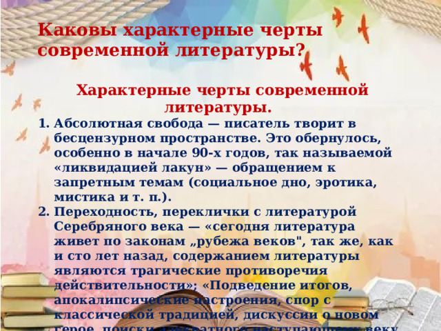 Каковы характерные черты современной литературы?   Характерные черты современной литературы. Абсолютная свобода — писатель творит в бесцензурном пространстве. Это обернулось, особенно в начале 90-х годов, так называемой «ликвидацией лакун» — обращением к запретным темам (социальное дно, эротика, мистика и т. п.). Переходность, переклички с литературой Серебряного века — «сегодня литература живет по законам „рубежа веков