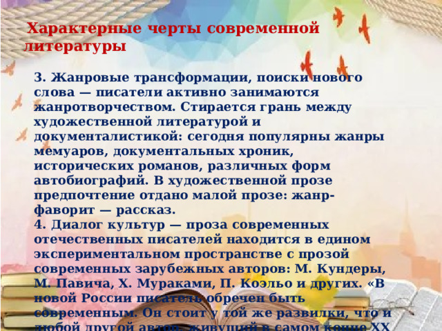  Характерные черты современной литературы 3. Жанровые трансформации, поиски нового слова — писатели активно занимаются жанротворчеством. Стирается грань между художественной литературой и документалистикой: сегодня популярны жанры мемуаров, документальных хроник, исторических романов, различных форм автобиографий. В художественной прозе предпочтение отдано малой прозе: жанр-фаворит — рассказ. 4. Диалог культур — проза современных отечественных писателей находится в едином экспериментальном пространстве с прозой современных зарубежных авторов: М. Кундеры, М. Павича, X. Мураками, П. Коэльо и других. «В новой России писатель обречен быть современным. Он стоит у той же развилки, что и любой другой автор, живущий в самом конце XX века». 