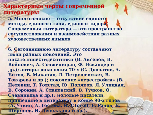 Характерные черты современной литературы 5. Многоголосие — отсутствие единого метода, единого стиля, единого лидера. Современная литература — это пространство сосуществования и взаимодействия разных художественных языков.  6. Сегодняшнюю литературу составляют люди разных поколений. Это писателишестидесятники (В. Аксенов, В. Войнович, А. Солженицын, Ф. Искандер и др.); авторы поколения 70-х (С. Довлатов, А. Битов, В. Маканин, Л. Петрушевская, В. Токарева и др.); поколение «перестройки» (В. Пелевин, Т. Толстая, Ю. Поляков, Л. Улицкая, В. Сорокин, А. Слаповский, В. Тучков, О. Славникова и др.); молодые писатели, пришедшие в литературу в конце 90-х годов (А. Уткин, А. Гостева, И. CToгoff, Е. Радов, Б. Ширянов, И. Денежкина и др.). 