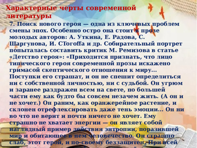 Характерные черты современной литературы 7. Поиск нового героя — одна из ключевых проблем смены эпох. Особенно остро она стоит в прозе молодых авторов: А. Уткина, Е. Радова, С. Шаргунова, И. CToгoffa и др. Собирательный портрет попыталась составить критик М. Ремизова в статье «Детство героя»: «Приходится признать, что лицо типического героя современной прозы искажено гримасой скептического отношения к миру... Поступки его страшат, и он не спешит определиться ни с собственной личностью, ни с судьбой. Он угрюм и заранее раздражен всем на свете, по большей части ему как будто бы совсем незачем жить. (А он и не хочет.) Он раним, как оранжерейное растение, и склонен отрефлексировать даже тень эмоции... Он ни во что не верит и почти ничего не хочет. Ему страшно не хватает энергии — он являет собой наглядный пример действия энтропии, поразившей мир и обитающее в нем человечество. Он страшно слаб, этот герой, и по-своему беззащитен. При всей его романтизированной „надменности