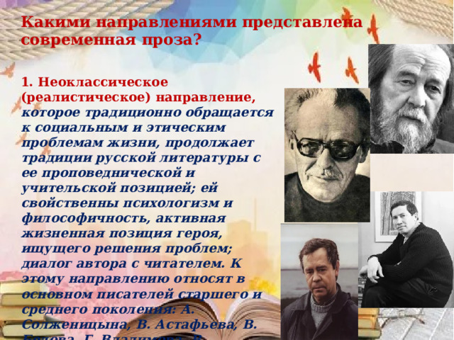 Какими направлениями представлена современная проза? 1. Неоклассическое (реалистическое) направление, которое традиционно обращается к социальным и этическим проблемам жизни, продолжает традиции русской литературы с ее проповеднической и учительской позицией; ей свойственны психологизм и философичность, активная жизненная позиция героя, ищущего решения проблем; диалог автора с читателем. К этому направлению относят в основном писателей старшего и среднего поколения: А. Солженицына, В. Астафьева, В. Белова, Г. Владимова, В. Распутина, В. Аксенова, Б. Васильева и др. 