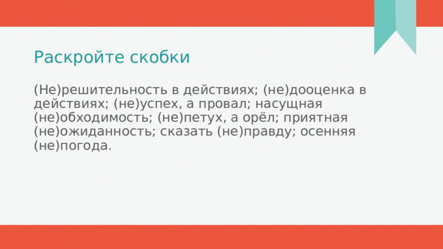 Раскройте скобки (Не)решительность в действиях; (не)дооценка в действиях; (не)успех, а провал; насущная (не)обходимость; (не)петух, а орёл; приятная (не)ожиданность; сказать (не)правду; осенняя (не)погода.  