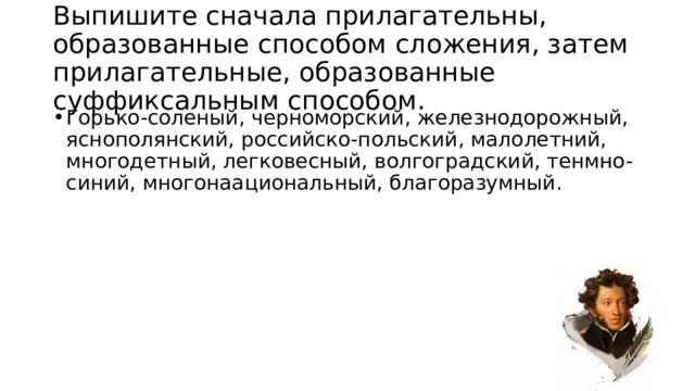 Выпишите сначала прилагательны, образованные способом сложения, затем прилагательные, образованные суффиксальным способом. Горько-соленый, черноморский, железнодорожный, яснополянский, российско-польский, малолетний, многодетный, легковесный, волгоградский, тенмно-синий, многонаациональный, благоразумный.  