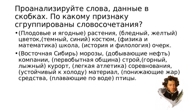 Проанализируйте слова, данные в скобках. По какому признаку сгруппированы словосочетания? (Плодовые и ягодные) растения, (бледный, желтый) цветок,(темный, синий) костюм, (физика и математика) школа, (история и филология) очерк. (Восточная Сибирь) морозы, (добывающие нефть) компании, (первобытная община) строй,(горный, лыжный) курорт, (легкая атлетика) соревнования, (устойчивый к холоду) материал, (понижающие жар) средства, (плавающие по воде) птицы.  