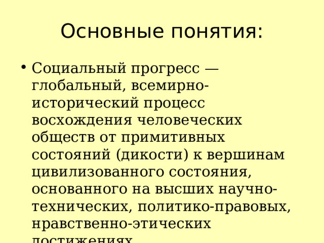 Основные понятия: Социальный прогресс — глобальный, всемирно-исторический процесс восхождения человеческих обществ от примитивных состояний (дикости) к вершинам цивилизованного состояния, основанного на высших научно-технических, политико-правовых, нравственно-этических достижениях. 