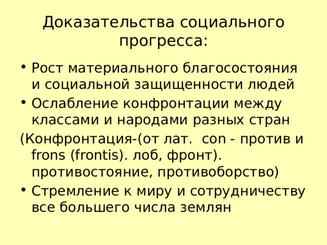 Доказательства социального прогресса: Рост материального благосостояния и социальной защищенности людей Ослабление конфронтации между классами и народами разных стран (Конфронтация-(от лат. con - против и frons (frontis). лоб, фронт). противостояние, противоборство) Стремление к миру и сотрудничеству все большего числа землян 