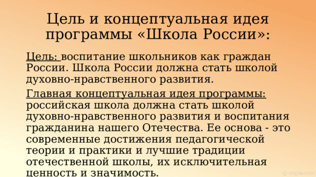 Цель и концептуальная идея программы «Школа России»: Цель: воспитание школьников как граждан России. Школа России должна стать школой духовно-нравственного развития. Главная концептуальная идея программы:  российская школа должна стать школой духовно-нравственного развития и воспитания гражданина нашего Отечества. Ее основа - это современные достижения педагогической теории и практики и лучшие традиции отечественной школы, их исключительная ценность и значимость. 