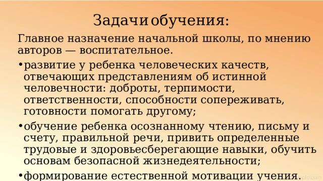 Задачи  обучения: Главное назначение начальной школы, по мнению авторов — воспитательное. развитие у ребенка человеческих качеств, отвечающих представлениям об истинной человечности: доброты, терпимости, ответственности, способности сопереживать, готовности помогать другому; обучение ребенка осознанному чтению, письму и счету, правильной речи, привить определенные трудовые и здоровьесберегающие навыки, обучить основам безопасной жизнедеятельности; формирование естественной мотивации учения. 