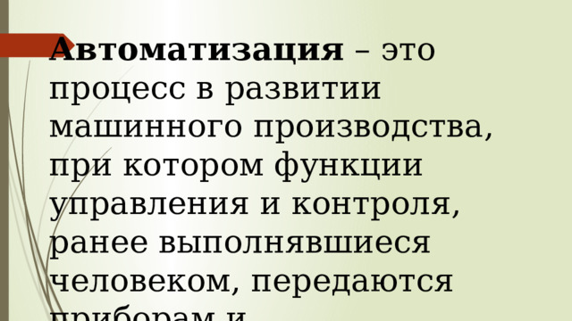 Автоматизация – это процесс в развитии машинного производства, при котором функции управления и контроля, ранее выполнявшиеся человеком, передаются приборам и автоматическим устройствам. 