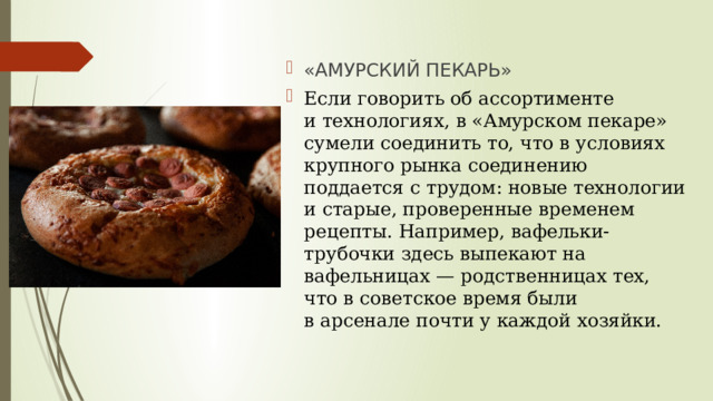 «АМУРСКИЙ ПЕКАРЬ» Если говорить об ассортименте и технологиях, в «Амурском пекаре» сумели соединить то, что в условиях крупного рынка соединению поддается с трудом: новые технологии и старые, проверенные временем рецепты. Например, вафельки-трубочки здесь выпекают на вафельницах — родственницах тех, что в советское время были в арсенале почти у каждой хозяйки. 