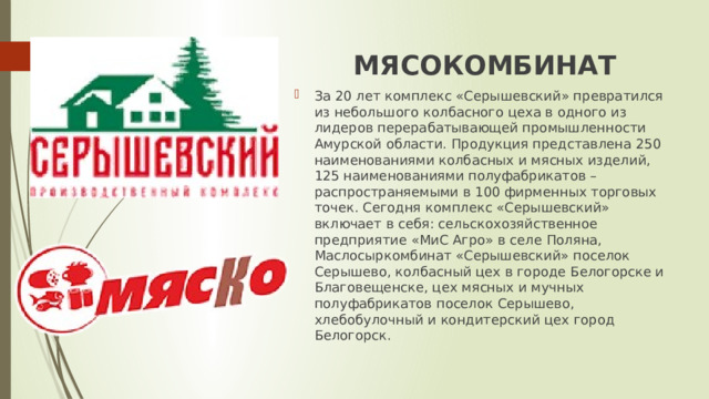 МЯСОКОМБИНАТ За 20 лет комплекс «Серышевский» превратился из небольшого колбасного цеха в одного из лидеров перерабатывающей промышленности Амурской области. Продукция представлена 250 наименованиями колбасных и мясных изделий, 125 наименованиями полуфабрикатов – распространяемыми в 100 фирменных торговых точек. Сегодня комплекс «Серышевский» включает в себя: сельскохозяйственное предприятие «МиС Агро» в селе Поляна, Маслосыркомбинат «Серышевский» поселок Серышево, колбасный цех в городе Белогорске и Благовещенске, цех мясных и мучных полуфабрикатов поселок Серышево, хлебобулочный и кондитерский цех город Белогорск. 