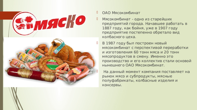 ОАО Мясокомбинат Мясокомбинат - одно из старейших предприятий города. Начавшее работать в 1887 году, как бойня, уже в 1907 году предприятие постепенно обретало вид колбасного цеха. В 1987 году был построен новый мясокомбинат с перспективой переработки и изготовления 60 тонн мяса и 20 тонн мясопродуктов в смену. Именно это производство и его коллектив стали основой нынешнего ОАО Мясокомбинат.  На данный момент компания поставляет на рынок мясо и субпродукты, мясные полуфабрикаты, колбасные изделия и консервы. 