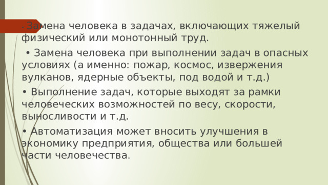 • Замена человека в задачах, включающих тяжелый физический или монотонный труд. • Замена человека при выполнении задач в опасных условиях (а именно: пожар, космос, извержения вулканов, ядерные объекты, под водой и т.д.) • Выполнение задач, которые выходят за рамки человеческих возможностей по весу, скорости, выносливости и т.д. • Автоматизация может вносить улучшения в экономику предприятия, общества или большей части человечества .  