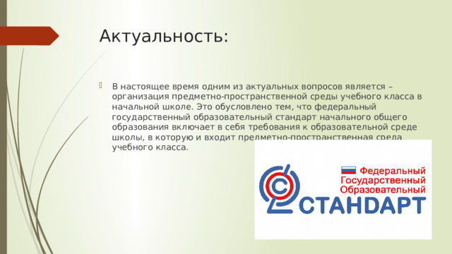 Актуальность: В настоящее время одним из актуальных вопросов является – организация предметно-пространственной среды учебного класса в начальной школе. Это обусловлено тем, что федеральный государственный образовательный стандарт начального общего образования включает в себя требования к образовательной среде школы, в которую и входит предметно-пространственная среда учебного класса. 