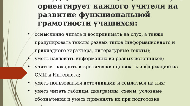 Государственная программа обучения ориентирует каждого учителя на развитие функциональной грамотности учащихся:     осмысленно читать и воспринимать на слух, а также продуцировать тексты разных типов (информационного и прикладного характера, литературные тексты); уметь извлекать информацию из разных источников; учиться находить и критически оценивать информацию из СМИ и Интернета; уметь пользоваться источниками и ссылаться на них; уметь читать таблицы, диаграммы, схемы, условные обозначения и уметь применять их при подготовке собственных текстов; реализовывать разные стратегии чтения при работе с текстом. 