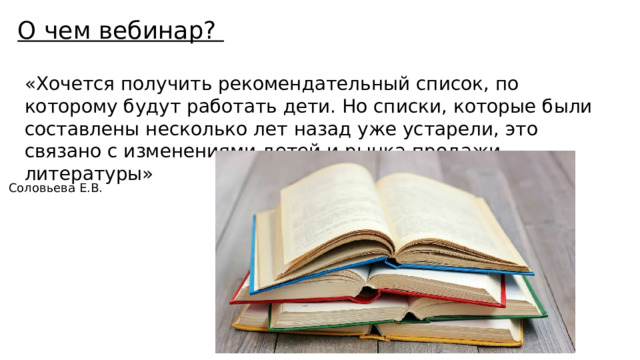 О чем вебинар? «Хочется получить рекомендательный список, по которому будут работать дети. Но списки, которые были составлены несколько лет назад уже устарели, это связано с изменениями детей и рынка продажи литературы» Соловьева Е.В. 