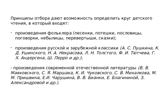 Принципы отбора дают возможность определить круг детского чтения, в который входят: произведения фольклора (песенки, потешки, пословицы, поговорки, небылицы, перевертыши, сказки); произведения русской и зарубежной классики (А. С. Пушкина, К. Д. Ушинского, Н. А. Некрасова, Л. Н. Толстого, Ф. И. Тютчева, Г. Х. Андерсена, Ш. Перро и др.) ; - произведения современной отечественной литературы (В. В. Маяковского, С. Я. Маршака, К. И. Чуковского, С. В. Михалкова, М. М. Пришвина, Е.И. Чарушина, В. В. Бианки, Е. Благининой, З. Александровой и др.). 