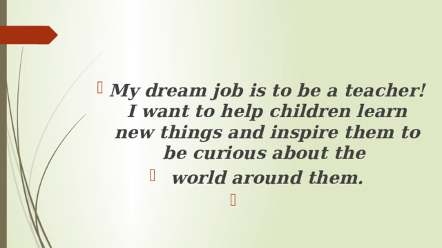 My dream job is to be a teacher! I want to help children learn new things and inspire them to be curious about the world around them.   