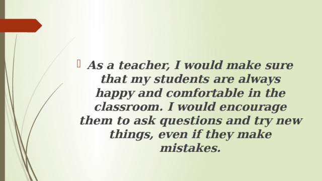 As a teacher, I would make sure that my students are always happy and comfortable in the classroom. I would encourage them to ask questions and try new things, even if they make mistakes. 