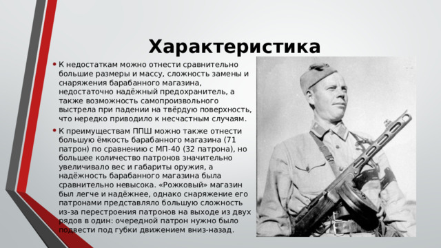 Характеристика   К недостаткам можно отнести сравнительно большие размеры и массу, сложность замены и снаряжения барабанного магазина, недостаточно надёжный предохранитель, а также возможность самопроизвольного выстрела при падении на твёрдую поверхность, что нередко приводило к несчастным случаям. К преимуществам ППШ можно также отнести большую ёмкость барабанного магазина (71 патрон) по сравнению с МП-40 (32 патрона), но большее количество патронов значительно увеличивало вес и габариты оружия, а надёжность барабанного магазина была сравнительно невысока. «Рожковый» магазин был легче и надёжнее, однако снаряжение его патронами представляло большую сложность из-за перестроения патронов на выходе из двух рядов в один: очередной патрон нужно было подвести под губки движением вниз-назад. 