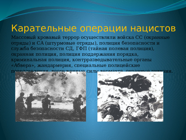 Карательные операции нацистов Массовый кровавый террор осуществляли войска СС (охранные отряды) и СА (штурмовые отряды), полиция безопасности и служба безопасности СД, ГФП (тайная полевая полиция), охранная полиция, полиция поддержания порядка, криминальная полиция, контрразведывательные органы «Абвера», жандармерия, специальные полицейские подразделения, вооруженные силы вермахта, охранные дивизии. 