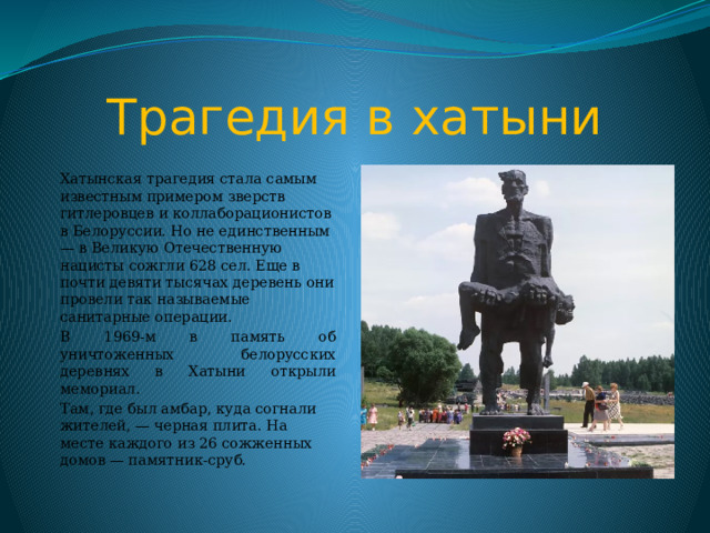 Трагедия в хатыни Хатынская трагедия стала самым известным примером зверств гитлеровцев и коллаборационистов в Белоруссии. Но не единственным — в Великую Отечественную нацисты сожгли 628 сел. Еще в почти девяти тысячах деревень они провели так называемые санитарные операции . В 1969-м в память об уничтоженных белорусских деревнях в Хатыни открыли мемориал. Там, где был амбар, куда согнали жителей, — черная плита. На месте каждого из 26 сожженных домов — памятник-сруб.  