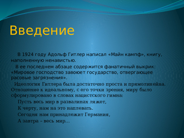 Введение  В 1924 году Адольф Гитлер написал «Майн кампф», книгу, наполненную ненавистью.  В ее последнем абзаце содержится фанатичный выкрик: «Мировое господство завоюет государство, отвергающее расовые загрязнения».  Идеология Гитлера была достаточно проста и прямолинейна. Отношение к идеальному, с его точки зрения, миру было сформулировано в словах нацистского гимна:  Пусть весь мир в развалинах ляжет,  К черту, нам на это наплевать.  Сегодня нам принадлежит Германия,  А завтра – весь мир… 