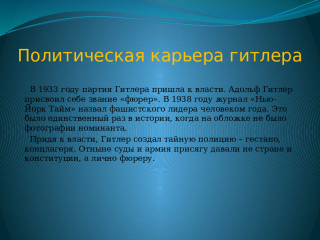 Политическая карьера гитлера  В 1933 году партия Гитлера пришла к власти. Адольф Гитлер присвоил себе звание «фюрер». В 1938 году журнал «Нью-Йорк Тайм» назвал фашистского лидера человеком года. Это было единственный раз в истории, когда на обложке не было фотографии номинанта.  Придя к власти, Гитлер создал тайную полицию – гестапо, концлагеря. Отныне суды и армия присягу давали не стране и конституции, а лично фюреру. 