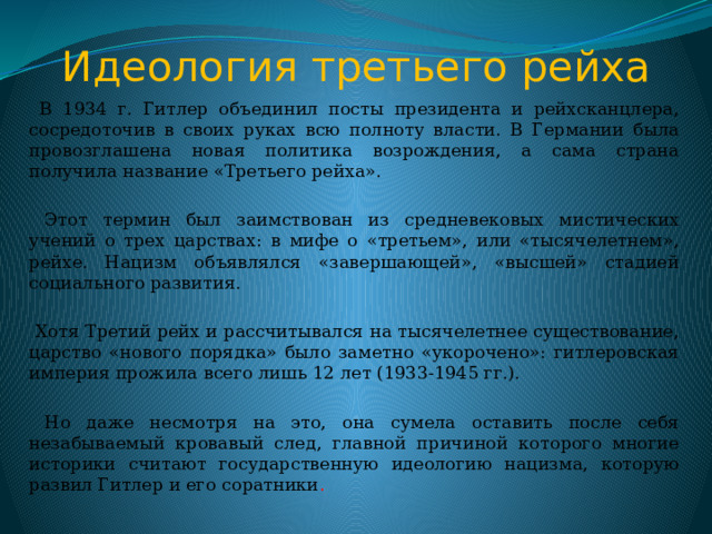 Идеология третьего рейха  В 1934 г. Гитлер объединил посты президента и рейхсканцлера, сосредоточив в своих руках всю полноту власти. В Германии была провозглашена новая политика возрождения, а сама страна получила название «Третьего рейха».  Этот термин был заимствован из средневековых мистических учений о трех царствах: в мифе о «третьем», или «тысячелетнем», рейхе. Нацизм объявлялся «завершающей», «высшей» стадией социального развития.  Хотя Третий рейх и рассчитывался на тысячелетнее существование, царство «нового порядка» было заметно «укорочено»: гитлеровская империя прожила всего лишь 12 лет (1933-1945 гг.).  Но даже несмотря на это, она сумела оставить после себя незабываемый кровавый след, главной причиной которого многие историки считают государственную идеологию нацизма, которую развил Гитлер и его соратники . 