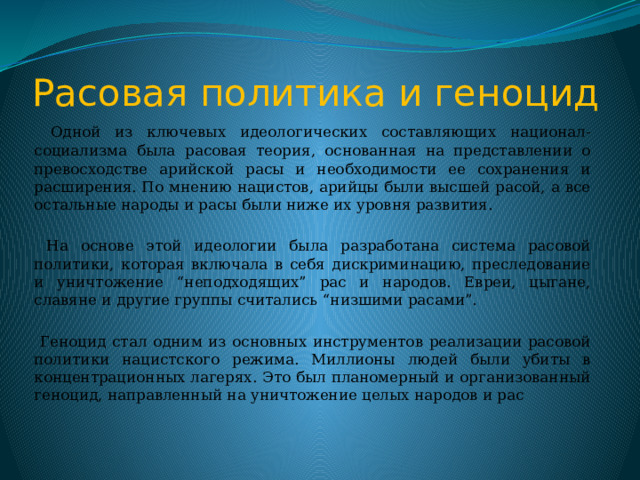 Расовая политика и геноцид  Одной из ключевых идеологических составляющих национал-социализма была расовая теория, основанная на представлении о превосходстве арийской расы и необходимости ее сохранения и расширения. По мнению нацистов, арийцы были высшей расой, а все остальные народы и расы были ниже их уровня развития.  На основе этой идеологии была разработана система расовой политики, которая включала в себя дискриминацию, преследование и уничтожение “неподходящих” рас и народов. Евреи, цыгане, славяне и другие группы считались “низшими расами”.  Геноцид стал одним из основных инструментов реализации расовой политики нацистского режима. Миллионы людей были убиты в концентрационных лагерях. Это был планомерный и организованный геноцид, направленный на уничтожение целых народов и рас 