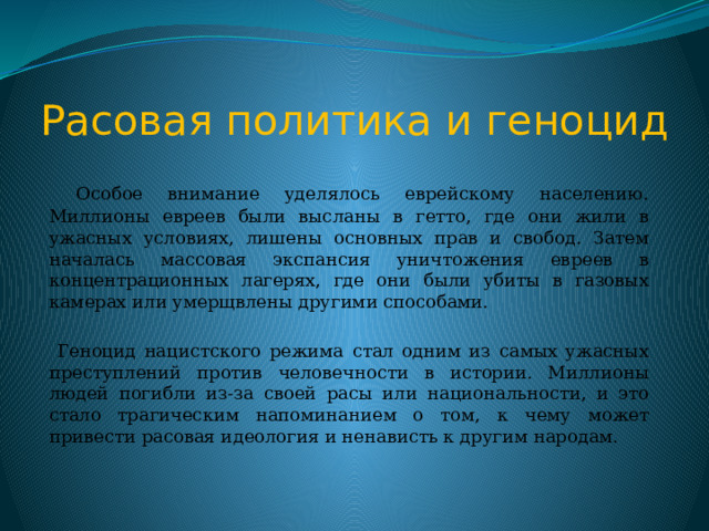 Расовая политика и геноцид  Особое внимание уделялось еврейскому населению. Миллионы евреев были высланы в гетто, где они жили в ужасных условиях, лишены основных прав и свобод. Затем началась массовая экспансия уничтожения евреев в концентрационных лагерях, где они были убиты в газовых камерах или умерщвлены другими способами.  Геноцид нацистского режима стал одним из самых ужасных преступлений против человечности в истории. Миллионы людей погибли из-за своей расы или национальности, и это стало трагическим напоминанием о том, к чему может привести расовая идеология и ненависть к другим народам. 