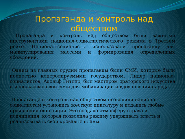 Пропаганда и контроль над обществом  Пропаганда и контроль над обществом были важными инструментами национал-социалистического режима в Третьем рейхе. Национал-социалисты использовали пропаганду для манипулирования массами и формирования определенных убеждений.  Одним из главных орудий пропаганды были СМИ, которые были полностью контролируемыми государством. Лидер национал-социалистов, Адольф Гитлер, был мастером ораторского искусства и использовал свои речи для мобилизации и вдохновения народа.  Пропаганда и контроль над обществом позволили национал-социалистам установить жесткую диктатуру и подавить любые проявления оппозиции. Это создало атмосферу страха и подчинения, которая позволила режиму удерживать власть и реализовывать свои кровавые планы. 