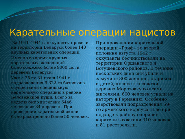 Карательные операции нацистов  За 1941–1944 г. оккупанты провели на территории Беларуси более 140 крупных карательных операций. При проведении карательной операции «Гриф» во второй половине августа 1942 г. оккупанты бесчинствовали на территории Оршанского и Богушевского районов. В течение нескольких дней они убили и замучили 800 женщин, стариков и детей, полностью сожгли деревню Морозовку со всеми жителями, 600 человек угнали на каторгу в Германию. Особенно зверствовали подразделения 59-го армейского корпуса. Ещё при подходе к району операции каратели захватили 310 человек и 81 расстреляли. Именно во время крупных карательных экспедиций было сожжено более 9000 сел и деревень Беларуси. Уже с 25 по 31 июня 1941 г. подразделения 9 322-го батальона осуществили специальную карательную операцию в районе Беловежской пущи. Всего за неделю было выселено 6446 человек из 34 деревень. При проведении карательной акции было расстреляно более 50 человек. 