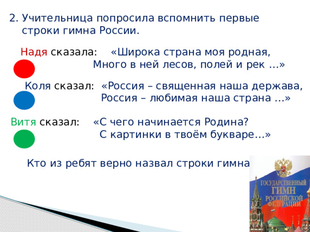 2. Учительница попросила вспомнить первые  строки гимна России. Надя сказала: «Широка страна моя родная,  Много в ней лесов, полей и рек …» Коля сказал: «Россия – священная наша держава,  Россия – любимая наша страна …» Витя сказал: «С чего начинается Родина?  С картинки в твоём букваре…» Кто из ребят верно назвал строки гимна? 