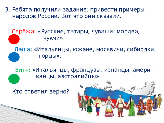 3. Ребята получили задание: привести примеры  народов России. Вот что они сказали. Серёжа:  «Русские, татары, чуваши, мордва,  чукчи». Даша:  «Итальянцы, южане, москвичи, сибиряки,  горцы». Витя: «Итальянцы, французы, испанцы, амери –  канцы, австралийцы». Кто ответил верно? 