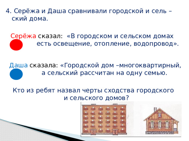4. Серёжа и Даша сравнивали городской и сель –  ский дома. Серёжа сказал: «В городском и сельском домах  есть освещение, отопление, водопровод». Даша сказала: «Городской дом –многоквартирный,  а сельский рассчитан на одну семью. Кто из ребят назвал черты сходства городского  и сельского домов? 