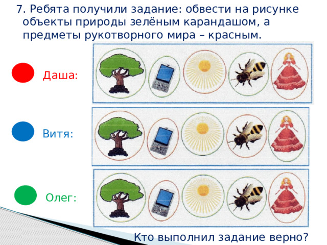 7. Ребята получили задание: обвести на рисунке  объекты природы зелёным карандашом, а  предметы рукотворного мира – красным. Даша: Витя: Олег: Кто выполнил задание верно? 