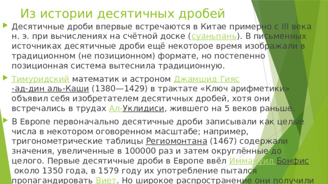 Из истории десятичных дробей Десятичные дроби впервые встречаются в Китае примерно с III века н. э. при вычислениях на счётной доске ( суаньпань ). В письменных источниках десятичные дроби ещё некоторое время изображали в традиционном (не позиционном) формате, но постепенно позиционная система вытеснила традиционную. Тимуридский  математик и астроном  Джамшид  Гияс -ад-дин аль-Каши  (1380—1429) в трактате «Ключ арифметики» объявил себя изобретателем десятичных дробей, хотя они встречались в трудах  Ал- Уклидиси , жившего на 5 веков раньше. В Европе первоначально десятичные дроби записывали как целые числа в некотором оговоренном масштабе; например, тригонометрические таблицы  Региомонтана  (1467) содержали значения, увеличенные в 100000 раз и затем округлённые до целого. Первые десятичные дроби в Европе ввёл  Иммануил  Бонфис  около 1350 года, в 1579 году их употребление пытался пропагандировать  Виет . Но широкое распространение они получили только после появления сочинения  Симона Стевина  «Десятая» (1585). 